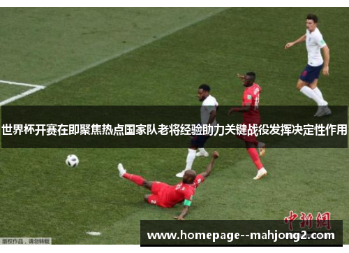 世界杯开赛在即聚焦热点国家队老将经验助力关键战役发挥决定性作用 世界杯开赛在即聚焦热点国家队老将经验助力关键战役发挥决定性作用