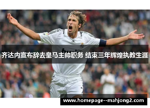 齐达内宣布辞去皇马主帅职务 结束三年辉煌执教生涯