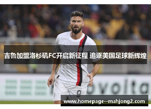 吉鲁加盟洛杉矶FC开启新征程 追逐美国足球新辉煌