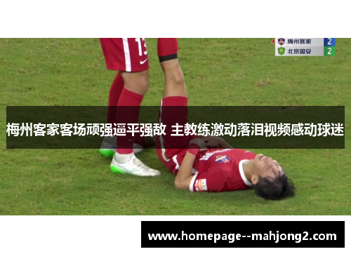 梅州客家客场顽强逼平强敌 主教练激动落泪视频感动球迷 梅州客家客场顽强逼平强敌 主教练激动落泪视频感动球迷
